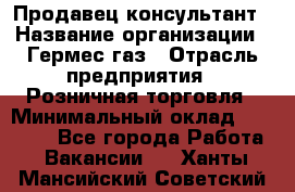 Продавец-консультант › Название организации ­ Гермес-газ › Отрасль предприятия ­ Розничная торговля › Минимальный оклад ­ 45 000 - Все города Работа » Вакансии   . Ханты-Мансийский,Советский г.